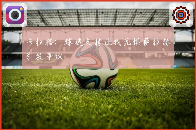 卡拉格：球迷支持让我无惧萨拉赫引发争议