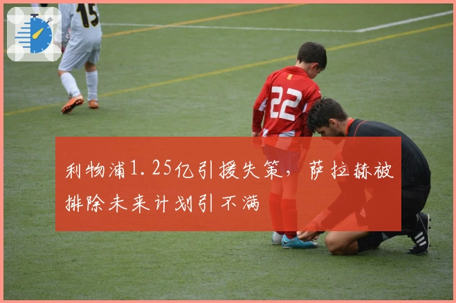 利物浦1.25亿引援失策，萨拉赫被排除未来计划引不满