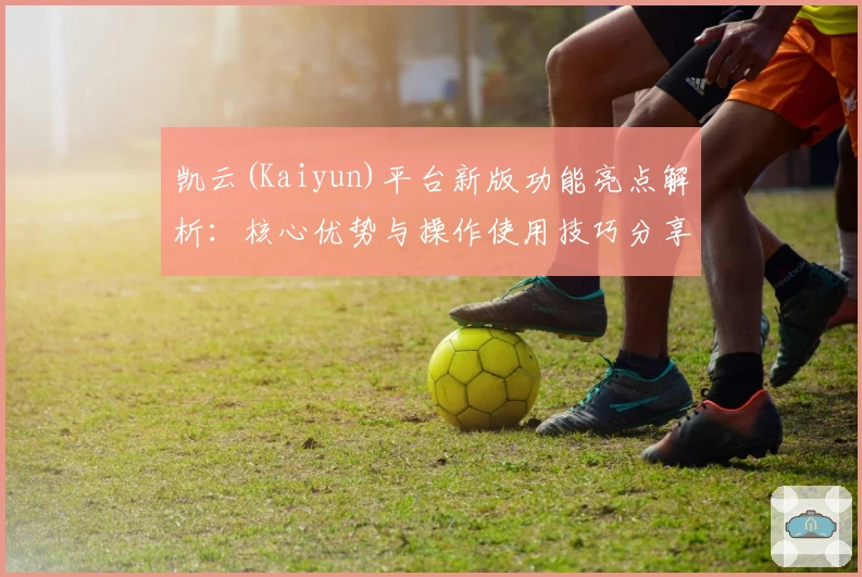 凯云(Kaiyun)平台新版功能亮点解析:核心优势与操作使用技巧分享