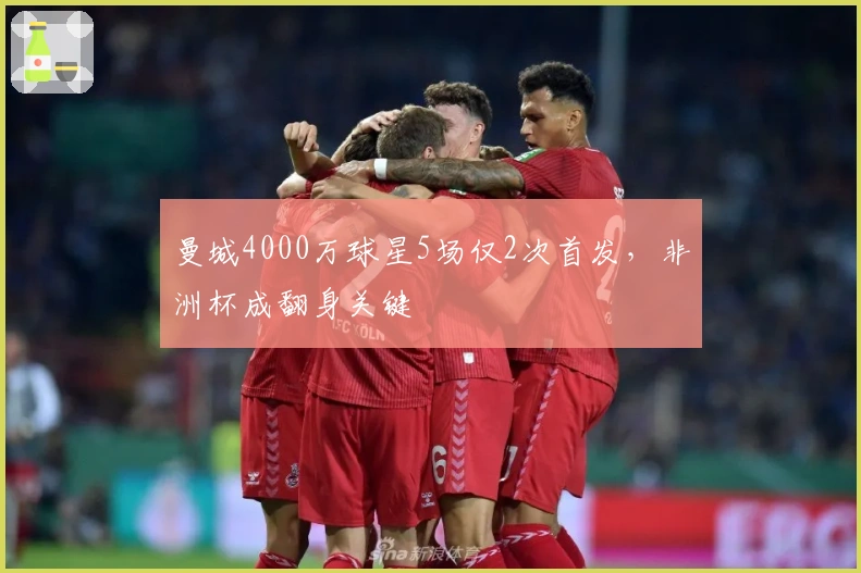 曼城4000万球星5场仅2次首发，非洲杯成翻身关键