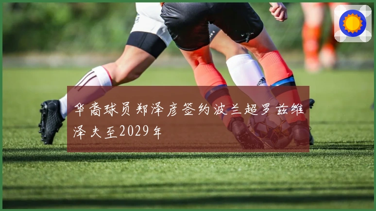 华裔球员郑泽彦签约波兰超罗兹维泽夫至2029年