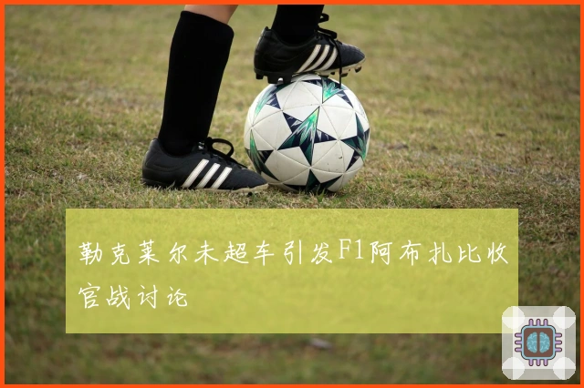 勒克莱尔未超车引发F1阿布扎比收官战讨论