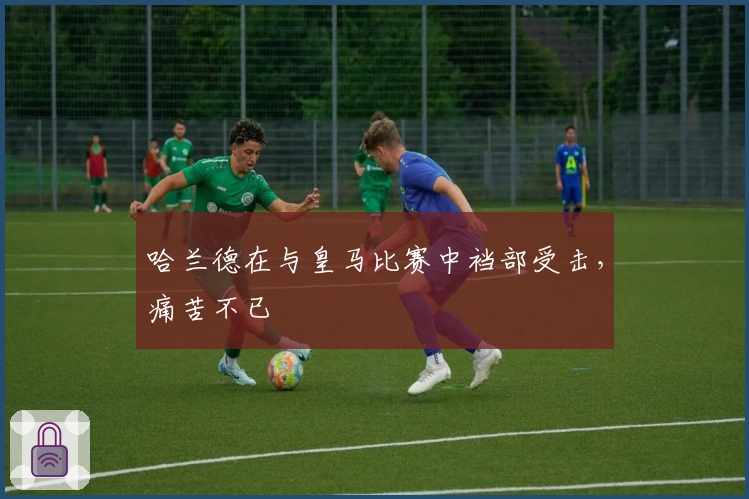 哈兰德在与皇马比赛中裆部受击，痛苦不已