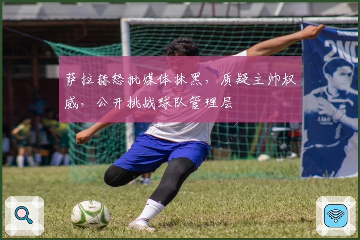 萨拉赫怒批媒体抹黑，质疑主帅权威，公开挑战球队管理层