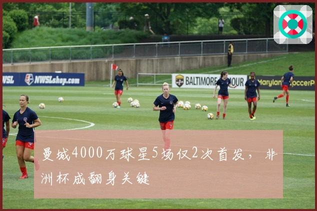 曼城4000万球星5场仅2次首发，非洲杯成翻身关键